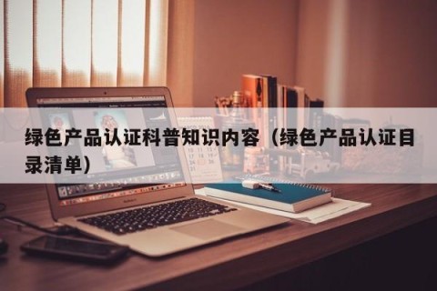 绿色产品认证科普知识内容（绿色产品认证目录清单）