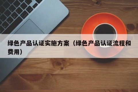 绿色产品认证实施方案（绿色产品认证流程和费用）