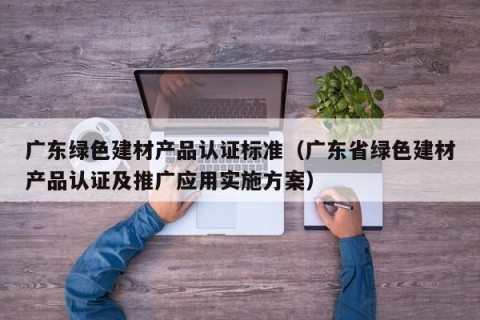 广东绿色建材产品认证标准（广东省绿色建材产品认证及推广应用实施方案）