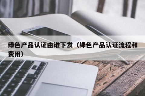 绿色产品认证由谁下发（绿色产品认证流程和费用）