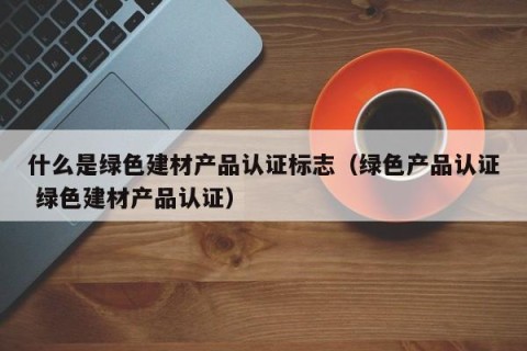 什么是绿色建材产品认证标志（绿色产品认证 绿色建材产品认证）