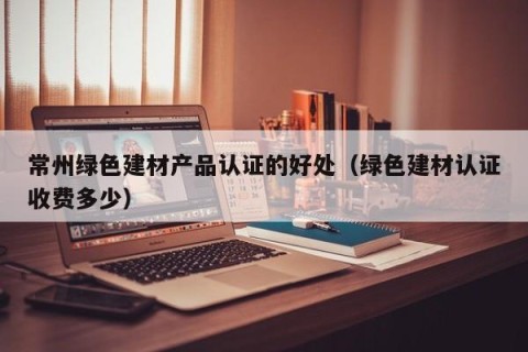 常州绿色建材产品认证的好处（绿色建材认证收费多少）