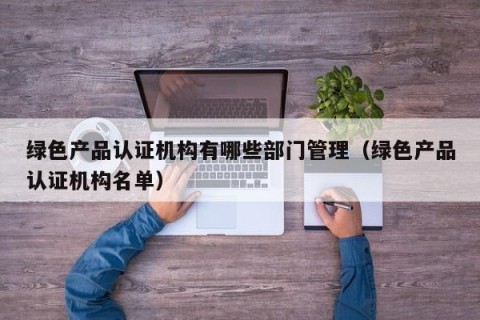 绿色产品认证机构有哪些部门管理（绿色产品认证机构名单）