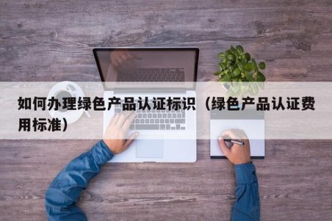 如何办理绿色产品认证标识（绿色产品认证费用标准）