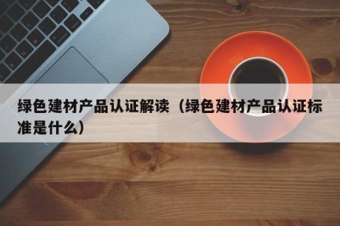 绿色建材产品认证解读（绿色建材产品认证标准是什么）