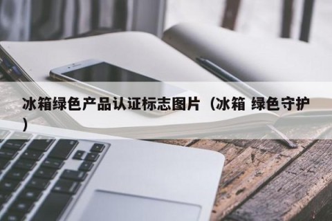 冰箱绿色产品认证标志图片（冰箱 绿色守护）
