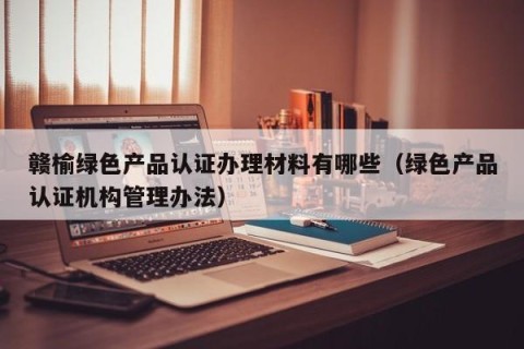 赣榆绿色产品认证办理材料有哪些（绿色产品认证机构管理办法）