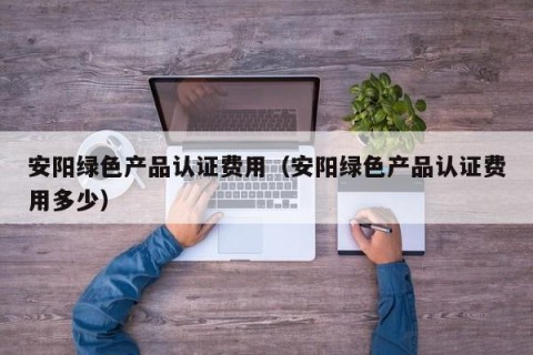 安阳绿色产品认证费用（安阳绿色产品认证费用多少）