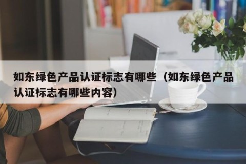 如东绿色产品认证标志有哪些（如东绿色产品认证标志有哪些内容）