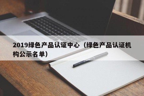 2019绿色产品认证中心（绿色产品认证机构公示名单）