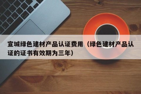 宣城绿色建材产品认证费用（绿色建材产品认证的证书有效期为三年）