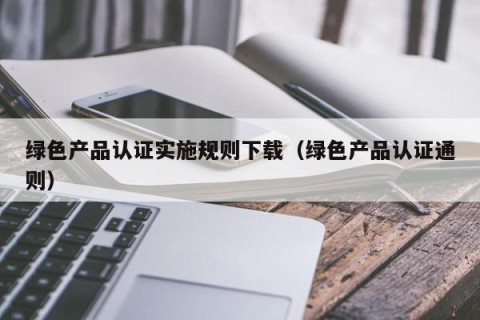 绿色产品认证实施规则下载（绿色产品认证通则）