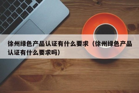 徐州绿色产品认证有什么要求（徐州绿色产品认证有什么要求吗）