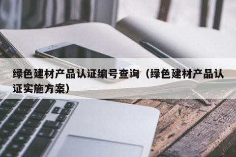 绿色建材产品认证编号查询（绿色建材产品认证实施方案）