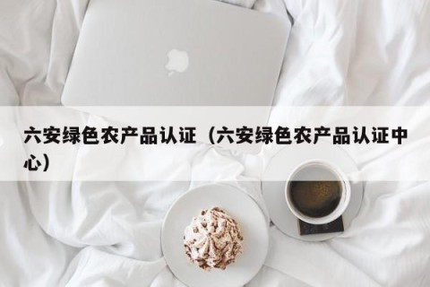 六安绿色农产品认证（六安绿色农产品认证中心）