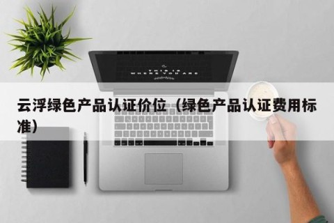 云浮绿色产品认证价位（绿色产品认证费用标准）