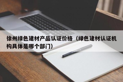 徐州绿色建材产品认证价格（绿色建材认证机构具体是哪个部门）