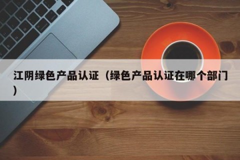 江阴绿色产品认证（绿色产品认证在哪个部门）