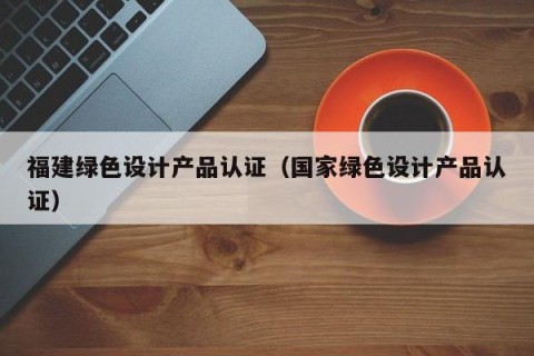 福建绿色设计产品认证（国家绿色设计产品认证）