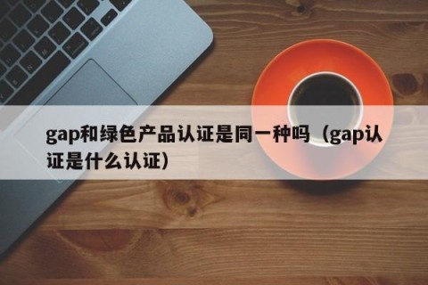 gap和绿色产品认证是同一种吗（gap认证是什么认证）