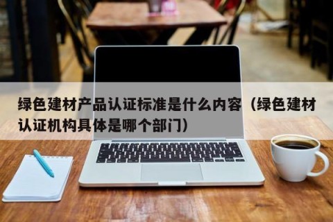 绿色建材产品认证标准是什么内容（绿色建材认证机构具体是哪个部门）