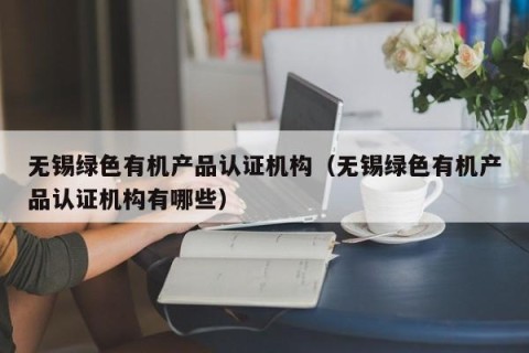 无锡绿色有机产品认证机构（无锡绿色有机产品认证机构有哪些）