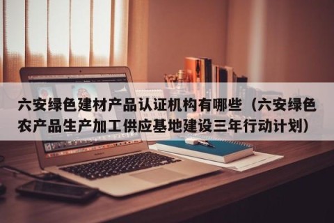 六安绿色建材产品认证机构有哪些（六安绿色农产品生产加工供应基地建设三年行动计划）
