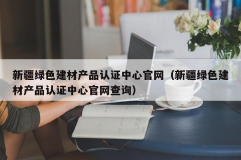 新疆绿色建材产品认证中心官网（新疆绿色建材产品认证中心官网查询）