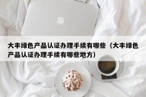 大丰绿色产品认证办理手续有哪些（大丰绿色产品认证办理手续有哪些地方）