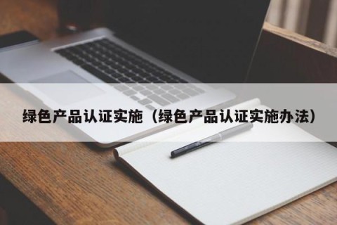 绿色产品认证实施（绿色产品认证实施办法）