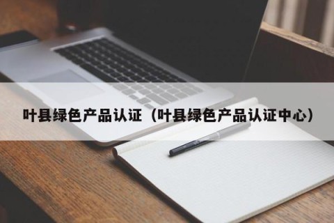 叶县绿色产品认证（叶县绿色产品认证中心）