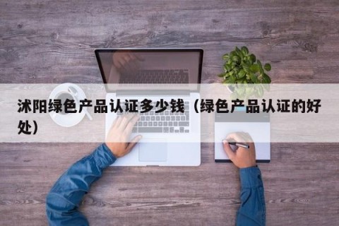 沭阳绿色产品认证多少钱（绿色产品认证的好处）