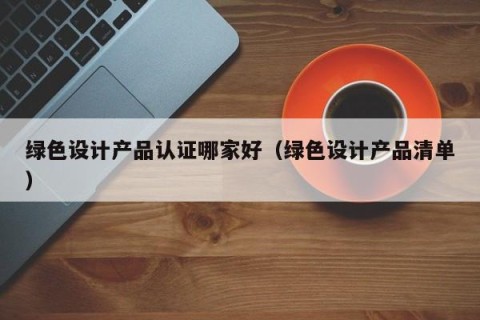 绿色设计产品认证哪家好（绿色设计产品清单）