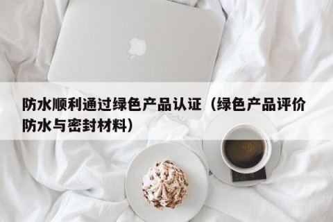 防水顺利通过绿色产品认证（绿色产品评价 防水与密封材料）