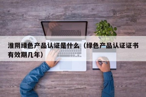 淮阴绿色产品认证是什么（绿色产品认证证书有效期几年）