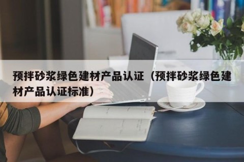 预拌砂浆绿色建材产品认证（预拌砂浆绿色建材产品认证标准）