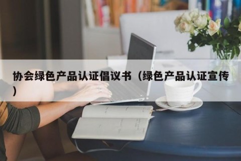 协会绿色产品认证倡议书（绿色产品认证宣传）