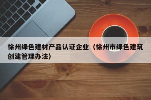 徐州绿色建材产品认证企业（徐州市绿色建筑创建管理办法）