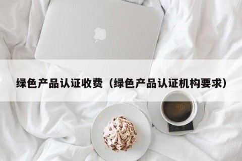 绿色产品认证收费（绿色产品认证机构要求）