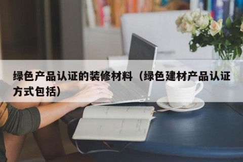 绿色产品认证的装修材料（绿色建材产品认证方式包括）