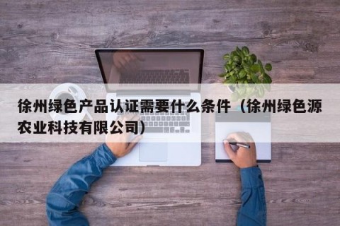 徐州绿色产品认证需要什么条件（徐州绿色源农业科技有限公司）