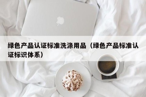 绿色产品认证标准洗涤用品（绿色产品标准认证标识体系）