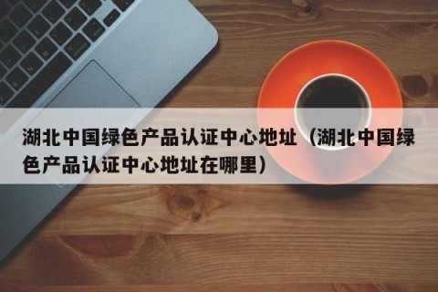 湖北中国绿色产品认证中心地址（湖北中国绿色产品认证中心地址在哪里）