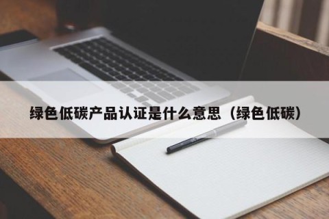 绿色低碳产品认证是什么意思（绿色低碳）