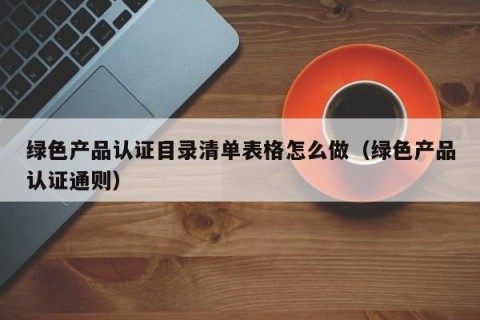 绿色产品认证目录清单表格怎么做（绿色产品认证通则）