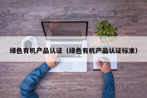 绿色有机产品认证（绿色有机产品认证标准）