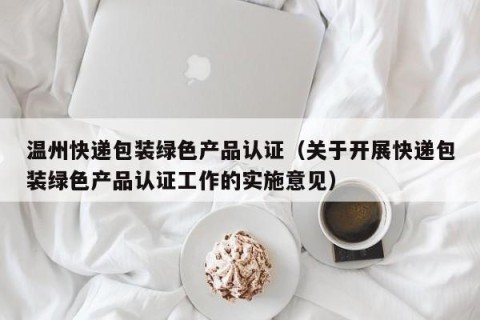 温州快递包装绿色产品认证（关于开展快递包装绿色产品认证工作的实施意见）