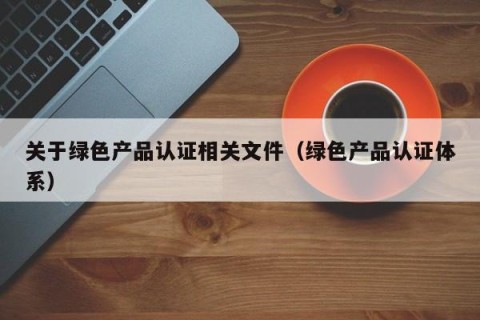 关于绿色产品认证相关文件（绿色产品认证体系）