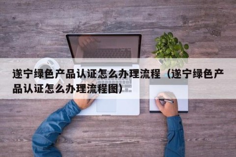 遂宁绿色产品认证怎么办理流程（遂宁绿色产品认证怎么办理流程图）