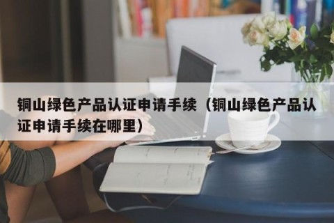 铜山绿色产品认证申请手续（铜山绿色产品认证申请手续在哪里）